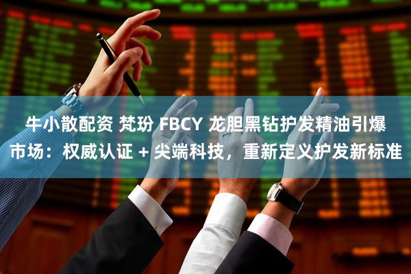 牛小散配资 梵玢 FBCY 龙胆黑钻护发精油引爆市场：权威认证 + 尖端科技，重新定义护发新标准