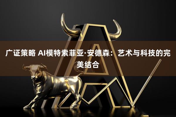 广证策略 AI模特索菲亚·安德森：艺术与科技的完美结合