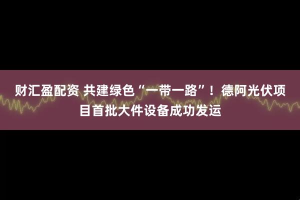 财汇盈配资 共建绿色“一带一路”！德阿光伏项目首批大件设备成功发运